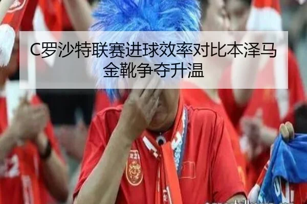 C罗沙特联赛进球效率对比本泽马金靴争夺升温